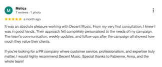 Google review by Melica: “It was an absolute pleasure working with Decent Music. From my very first consultation, I knew I was in good hands. Their approach felt completely personalised to the needs of my campaign. The team’s communication, weekly updates, and follow-ups after the campaign all showed how much they value their clients. Highly recommend Decent Music for their customer service, professionalism, and expertise."
