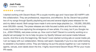 Google review by Josh Freda: “I started working with Decent Music PR a couple months ago and have been SO HAPPY. They are professional, responsive, and effective. My songs reached large Spotify playlists and digital press outlets. The team also launched ad campaigns to help me grow my following. Money well spent and highly recommended.”