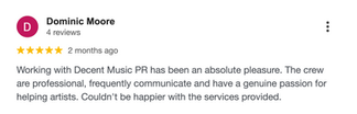 Google review by Dominic Moore: “Working with Decent Music PR has been an absolute pleasure. The crew are professional, frequently communicate and have a genuine passion for helping artists. Couldn’t be happier with the services provided.”