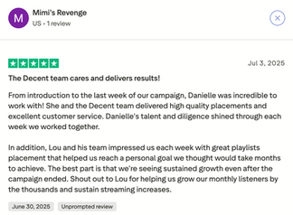Trustpilot review by Mimi’s Revenge: “From introduction to the last week of our campaign, Danielle was incredible to work with. She and the Decent team delivered high quality placements and excellent customer service. Lou and his team impressed us weekly with great playlist placements that helped us reach our goals and grow sustained streaming increases.”